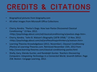 Credits & Citations
•   Biographical pictures from biography.com
•   All other images from Microsoft Office Collections

•   Cherry, Kendra. "Pavlov's Dogs: How Ivan Pavlov Discovered Classical
    Conditioning." 13 Nov. 2012.
    <http://psychology.about.com/od/classicalconditioning/a/pavlovs-dogs.htm>.
•   Cherry, Kendra. “John B. Watson’s Biography (1878-1958)." 13 Nov. 2012.
    <http://psychology.about.com/od/profilesofmajorthinkers/p/watson.htm>
•   Learning Theories Knowledgebase (2012, November). Classical Conditioning
    (Pavlov) at Learning-Theories.com. Retrieved November 15th, 2012 from
    http://www.learning-theories.com/classical-conditioning-pavlov.html
•   Shelly, Gary, Glenda Gunter, and Randolph Gunter. Teachers Discovering
    Computers: Integrating Technology in a Connected World, Seventh Edition. Page
    258. Boston: Cengage Learning, 2012.
 