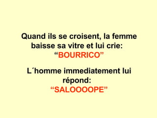 Quand ils se croisent, la femme baisse sa vitre et lui crie:  “ BOURRICO” L´homme immediatement lui répond:   “ SALOOOOPE” 