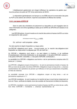 L’établissement gestionnaire est chargé d’effectuer les opérations de gestion pour
tous les porteurs de parts de FCP et les actionnaires de SICAV.
Le dépositaire (généralement une banque ou une SDB) assure la conservation des parts
du FCP ou les actions de la SICAV, reçoit les souscriptions et effectue les rachats.
1.4.4. Les types d’OPCV M
Dans le cadre des orientations de placement sur lesquelles se sont engagées dans la
note d’information et la fiche signalétique visées par le CDVM, les OPCVM sont classés en six
catégories :
Les OPCVM actions : ils sont investis sur le marché des actions à hauteur de 60% au moins
en respectant le ratio suivant :
Actif physique en actions×100/Actif net ≥ 60%
Où : actif net = actif comptable – dettes
Ce ratio exprime le degré d’exposition au risque action.
Les OPCVM obligations court terme : ils sont investis sur le marché des obligations dont
l’exposition au risque action ne dépasse pas 10% de l’actif net ;
Un OPCVM « obligations court terme » ne peut détenir ni d’actions, ni de certificats
d’investissement, ni de droits d’attribution ou de souscription, ni de parts d’OPCVM « actions »,
ni de parts d’OPCVM « diversifiés », ni de parts d’OPCVM« contractuels ».
La sensibilité d’un OPCVM « obligations court terme » est en permanence comprise entre 0,5
(exclu) et 1,1 (inclus).
Les OPCVM « obligations moyen et long terme » : ils sont en permanence investis à hauteur de
90% au moins de ses actifs, hors titres d’OPCVM « Obligations moyen et long terme », créances
représentatives des opérations de pension qu’il effectue en tant que cessionnaire et liquidités,
en titres de créances.
La sensibilité minimale d’un OPCVM « obligations moyen et long terme » est en
permanence supérieure à 1,1.
Les OPCVM monétaires : ils sont investis sur le marché de taux à court terme (notamment en
bons du Trésor, certificats de dépôts, bons des sociétés de financement et billets de trésorerie).
Un OPCVM « monétaire » est en permanence investis à hauteur de 50% au moins de ses actifs,
hors titres d’OPCVM « monétaires », créances représentatives de
 