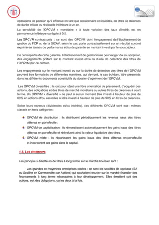 opérations de pension qu'il effectue en tant que cessionnaire et liquidités, en titres de créances
de durée initiale ou résiduelle inférieure à un an.
La sensibilité de l’OPCVM « monétaire » à toute variation des taux d’intérêt est en
permanence inférieure ou égale à 0,5.
Les OPCVM contractuels : ce sont des OPCVM dont l’engagement de l’établissement de
gestion du FCP ou de la SICAV, selon le cas, porte contractuellement sur un résultat concret
exprimé en termes de performance et/ou de garantie en montant investi par le souscripteur.
En contrepartie de cette garantie, l’établissement de gestionnaire peut exiger du souscripteur,
des engagements portant sur le montant investi et/ou la durée de détention des titres de
l’OPCVM par ce dernier.
Les engagements sur le montant investi ou sur la durée de détention des titres de l’OPCVM
peuvent être formalisés de différentes manières, qui devront, le cas échéant, être présentés
dans les différents documents constitutifs du dossier d’agrément de l’OPCVM.
Les OPCVM diversifiés : ils ont pour objet une libre orientation de placement, d’acquérir des
actions, des obligations et des titres de marché monétaire ou autres titres de créances à court
terme. Un OPCVM « diversifié » ne peut à aucun moment être investi à hauteur de plus de
60% en actions et/ou assimilés ni être investi à hauteur de plus de 90% en titres de créances.
Selon leurs revenus (dividendes et/ou intérêts), ces différents OPCVM sont eux- mêmes
classés en trois catégories :
OPCVM de distribution : ils distribuent périodiquement les revenus issus des titres
détenus en portefeuille ;
OPCVM de capitalisation : ils réinvestissent automatiquement les gains issus des titres
détenus en portefeuille et réévaluent ainsi la valeur liquidative des titres.
OPCVM mixte : ils répartissent les gains issus des titres détenus en portefeuille
et incorporent ces gains dans le capital.
1.5. Les émetteurs
Les principaux émetteurs de titres à long terme sur le marché boursier sont :
Les grandes et moyennes entreprises cotées : ce sont les sociétés de capitaux (SA
ou Société en Commandite par Actions) qui souhaitent trouver sur le marché financier des
financements à long terme nécessaires à leur développement. Elles émettent soit des
actions, soit des obligations, ou les deux à la fois.
 