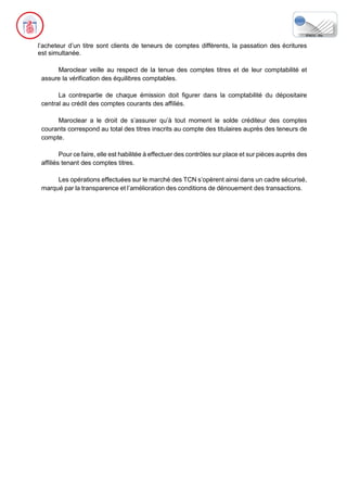 l’acheteur d’un titre sont clients de teneurs de comptes différents, la passation des écritures
est simultanée.
Maroclear veille au respect de la tenue des comptes titres et de leur comptabilité et
assure la vérification des équilibres comptables.
La contrepartie de chaque émission doit figurer dans la comptabilité du dépositaire
central au crédit des comptes courants des affiliés.
Maroclear a le droit de s’assurer qu’à tout moment le solde créditeur des comptes
courants correspond au total des titres inscrits au compte des titulaires auprès des teneurs de
compte.
Pour ce faire, elle est habilitée à effectuer des contrôles sur place et sur pièces auprès des
affiliés tenant des comptes titres.
Les opérations effectuées sur le marché des TCN s’opèrent ainsi dans un cadre sécurisé,
marqué par la transparence et l’amélioration des conditions de dénouement des transactions.
 