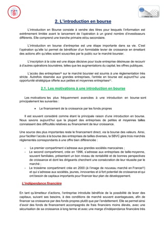 2. L’introduction en bourse
L’introduction en Bourse consiste à vendre des titres pour lesquels l’information est
extrêmement limitée avant le lancement de l’opération à un grand nombre d’investisseurs
différents. Elle comprend une tranche primaire et/ou secondaire.
L’introduction en bourse d’entreprise est une étape importante dans sa vie. C’est
l’opération qu’elle lui permet de bénéficier d’un formidable levier de croissance en émettant
des actions afin qu’elles soient souscrites par le public sur le marché boursier.
L’inscription à la cote est une étape décisive pour toute entreprise désireuse de recourir
à d’autres opérations boursières, telles que les augmentations du capital, les offres publiques.
L’accès des entreprises20 sur le marché boursier est soumis à une réglementation très
stricte. Autrefois réservée aux grandes entreprises, l’entrée en bourse est aujourd’hui une
opportunité stratégique offerte aux petites et moyennes entreprises21.
2.1. Les motivations à une introduction en bourse
Les motivations les plus fréquemment avancées à une introduction en bourse sont
principalement les suivantes :
• Le financement de la croissance par les fonds propres
Il est souvent considéré comme étant la principale raison d’une introduction en bourse.
Nous savons aujourd’hui que la plupart des entreprises de petites et moyennes tailles
connaissent des difficultés relatives au financement de leur croissance.
Une source des plus importantes reste le financement direct, via la bourse des valeurs. Ainsi,
pour faciliter l’accès à la bourse des entreprises de tailles diverses, la SBVC gère trois marchés
réglementés correspondants à une offre bien différenciée :
- Le premier compartiment s’adresse aux grandes sociétés marocaines ;
- Le second compartiment, crée en 1996, s’adresse aux entreprises de taille moyenne,
souvent familiales, présentant un bon niveau de rentabilité et de bonnes perspectives
de croissance et dont les dirigeants cherchent une consécration de leur réussite par le
marché ;
- Le troisième compartiment crée en 2000 (à l’image de nouveau marché en France22)
et qui s’adresse aux sociétés, jeunes, innovantes et à fort potentiel de croissance et qui
ont besoin de capitaux importants pour financer leur plan de développement.
L’indépendance financière
En tant qu’émetteur d’actions, l’entreprise introduite bénéficie de la possibilité de lever des
capitaux, suivant ses besoins, à des conditions de marché souvent avantageuses, afin de
financer sa croissance par des fonds propres plutôt que par l’endettement. Elle se permet ainsi
d’avoir des fonds de financement accompagnés de frais financiers moins élevés, avec une
sécurisation de sa croissance à long terme et avec une marge d’indépendance financière très
 