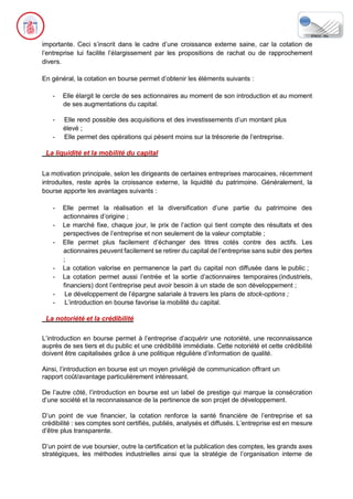 importante. Ceci s’inscrit dans le cadre d’une croissance externe saine, car la cotation de
l’entreprise lui facilite l’élargissement par les propositions de rachat ou de rapprochement
divers.
En général, la cotation en bourse permet d’obtenir les éléments suivants :
- Elle élargit le cercle de ses actionnaires au moment de son introduction et au moment
de ses augmentations du capital.
- Elle rend possible des acquisitions et des investissements d’un montant plus
élevé ;
- Elle permet des opérations qui pèsent moins sur la trésorerie de l’entreprise.
La liquidité et la mobilité du capital
La motivation principale, selon les dirigeants de certaines entreprises marocaines, récemment
introduites, reste après la croissance externe, la liquidité du patrimoine. Généralement, la
bourse apporte les avantages suivants :
- Elle permet la réalisation et la diversification d’une partie du patrimoine des
actionnaires d’origine ;
- Le marché fixe, chaque jour, le prix de l’action qui tient compte des résultats et des
perspectives de l’entreprise et non seulement de la valeur comptable ;
- Elle permet plus facilement d’échanger des titres cotés contre des actifs. Les
actionnaires peuvent facilement se retirer du capital de l’entreprise sans subir des pertes
;
- La cotation valorise en permanence la part du capital non diffusée dans le public ;
- La cotation permet aussi l’entrée et la sortie d’actionnaires temporaires (industriels,
financiers) dont l’entreprise peut avoir besoin à un stade de son développement ;
- Le développement de l’épargne salariale à travers les plans de stock-options ;
- L’introduction en bourse favorise la mobilité du capital.
La notoriété et la crédibilité
L’introduction en bourse permet à l’entreprise d’acquérir une notoriété, une reconnaissance
auprès de ses tiers et du public et une crédibilité immédiate. Cette notoriété et cette crédibilité
doivent être capitalisées grâce à une politique régulière d’information de qualité.
Ainsi, l’introduction en bourse est un moyen privilégié de communication offrant un
rapport coût/avantage particulièrement intéressant.
De l’autre côté, l’introduction en bourse est un label de prestige qui marque la consécration
d’une société et la reconnaissance de la pertinence de son projet de développement.
D’un point de vue financier, la cotation renforce la santé financière de l’entreprise et sa
crédibilité : ses comptes sont certifiés, publiés, analysés et diffusés. L’entreprise est en mesure
d’être plus transparente.
D’un point de vue boursier, outre la certification et la publication des comptes, les grands axes
stratégiques, les méthodes industrielles ainsi que la stratégie de l’organisation interne de
 