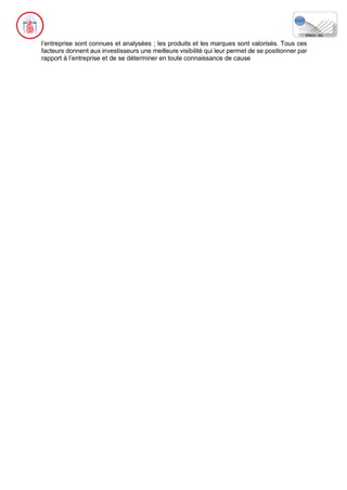 l’entreprise sont connues et analysées ; les produits et les marques sont valorisés. Tous ces
facteurs donnent aux investisseurs une meilleure visibilité qui leur permet de se positionner par
rapport à l’entreprise et de se déterminer en toute connaissance de cause
 