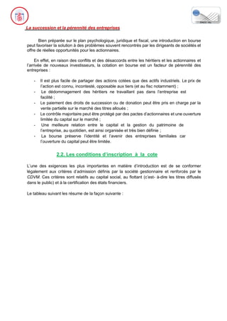 La succession et la pérennité des entreprises
Bien préparée sur le plan psychologique, juridique et fiscal, une introduction en bourse
peut favoriser la solution à des problèmes souvent rencontrés par les dirigeants de sociétés et
offre de réelles opportunités pour les actionnaires.
En effet, en raison des conflits et des désaccords entre les héritiers et les actionnaires et
l’arrivée de nouveaux investisseurs, la cotation en bourse est un facteur de pérennité des
entreprises :
- Il est plus facile de partager des actions cotées que des actifs industriels. Le prix de
l’action est connu, incontesté, opposable aux tiers (et au fisc notamment) ;
- Le dédommagement des héritiers ne travaillant pas dans l’entreprise est
facilité ;
- Le paiement des droits de succession ou de donation peut être pris en charge par la
vente partielle sur le marché des titres alloués ;
- Le contrôle majoritaire peut être protégé par des pactes d’actionnaires et une ouverture
limitée du capital sur le marché ;
- Une meilleure relation entre le capital et la gestion du patrimoine de
l’entreprise, au quotidien, est ainsi organisée et très bien définie ;
- La bourse préserve l’identité et l’avenir des entreprises familiales car
l’ouverture du capital peut être limitée.
2.2. Les conditions d’inscription à la cote
L’une des exigences les plus importantes en matière d’introduction est de se conformer
légalement aux critères d’admission définis par la société gestionnaire et renforcés par le
CDVM. Ces critères sont relatifs au capital social, au flottant (c’est- à-dire les titres diffusés
dans le public) et à la certification des états financiers.
Le tableau suivant les résume de la façon suivante :
 