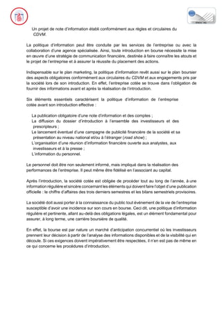 Un projet de note d’information établi conformément aux règles et circulaires du
CDVM.
La politique d’information peut être conduite par les services de l’entreprise ou avec la
collaboration d’une agence spécialisée. Ainsi, toute introduction en bourse nécessite la mise
en œuvre d’une stratégie de communication financière, destinée à faire connaître les atouts et
le projet de l’entreprise et à assurer la réussite du placement des actions.
Indispensable sur le plan marketing, la politique d’information revêt aussi sur le plan boursier
des aspects obligatoires conformément aux circulaires du CDVM et aux engagements pris par
la société lors de son introduction. En effet, l’entreprise cotée se trouve dans l’obligation de
fournir des informations avant et après la réalisation de l’introduction.
Six éléments essentiels caractérisent la politique d’information de l’entreprise
cotée avant son introduction effective :
La publication obligatoire d’une note d’information et des comptes ;
La diffusion du dossier d’introduction à l’ensemble des investisseurs et des
prescripteurs ;
Le lancement éventuel d’une campagne de publicité financière de la société et sa
présentation au niveau national et/ou à l’étranger (road show) ;
L’organisation d’une réunion d’information financière ouverte aux analystes, aux
investisseurs et à la presse ;
L’information du personnel.
Le personnel doit être non seulement informé, mais impliqué dans la réalisation des
performances de l’entreprise. Il peut même être fidélisé en l’associant au capital.
Après l’introduction, la société cotée est obligée de procéder tout au long de l’année, à une
information régulière et sincère concernant les éléments qui doivent faire l’objet d’une publication
officielle : le chiffre d’affaires des trois derniers semestres et les bilans semestriels provisoires.
La société doit aussi porter à la connaissance du public tout événement de la vie de l’entreprise
susceptible d’avoir une incidence sur son cours en bourse. Ceci dit, une politique d’information
régulière et pertinente, allant au-delà des obligations légales, est un élément fondamental pour
assurer, à long terme, une carrière boursière de qualité.
En effet, la bourse est par nature un marché d’anticipation concurrentiel où les investisseurs
prennent leur décision à partir de l’analyse des informations disponibles et de la visibilité qui en
découle. Si ces exigences doivent impérativement être respectées, il n’en est pas de même en
ce qui concerne les procédures d’introduction.
 