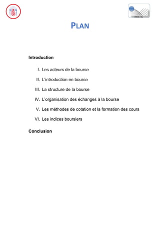 PLAN
Introduction
I. Les acteurs de la bourse
II. L’introduction en bourse
III. La structure de la bourse
IV. L’organisation des échanges à la bourse
V. Les méthodes de cotation et la formation des cours
VI. Les indices boursiers
Conclusion
 