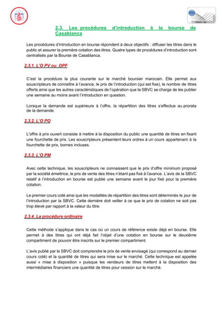 2.3. Les procédures d’introduction à la bourse de
Casablanca
Les procédures d’introduction en bourse répondent à deux objectifs : diffuser les titres dans le
public et assurer la première cotation des titres. Quatre types de procédures d’introduction sont
centralisés par la Bourse de Casablanca.
2.3.1. L’O PV ou OPF
C’est la procédure la plus courante sur le marché boursier marocain. Elle permet aux
souscripteurs de connaître à l’avance, le prix de l’introduction (qui est fixe), le nombre de titres
offerts ainsi que les autres caractéristiques de l’opération que la SBVC se charge de les publier
une semaine au moins avant l’introduction en question.
Lorsque la demande est supérieure à l’offre, la répartition des titres s’effectue au prorata
de la demande.
2.3.2. L’O PO
L'offre à prix ouvert consiste à mettre à la disposition du public une quantité de titres en fixant
une fourchette de prix. Les souscripteurs présentent leurs ordres à un cours appartenant à la
fourchette de prix, bornes incluses.
2.3.3. L’O PM
Avec cette technique, les souscripteurs ne connaissent que le prix d’offre minimum proposé
par la société émettrice, le prix de vente des titres n’étant pas fixé à l’avance. L’avis de la SBVC
relatif à l’introduction en bourse est publié une semaine avant le jour fixé pour la première
cotation.
Le premier cours coté ainsi que les modalités de répartition des titres sont déterminés le jour de
l’introduction par la SBVC. Cette dernière doit veiller à ce que le prix de cotation ne soit pas
trop élevé par rapport à la valeur du titre.
2.3.4. La procédure ordinaire
Cette méthode s’applique dans le cas où un cours de référence existe déjà en bourse. Elle
permet à des titres qui ont déjà fait l’objet d’une cotation en bourse sur le deuxième
compartiment de pouvoir être inscrits sur le premier compartiment.
L’avis publié par la SBVC doit comprendre le prix de vente envisagé (qui correspond au dernier
cours coté) et la quantité de titres qui sera mise sur le marché. Cette technique est appelée
aussi « mise à disposition » puisque les vendeurs de titres mettent à la disposition des
intermédiaires financiers une quantité de titres pour cession sur le marché.
 