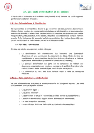 2.4. Les coûts d’introduction et de cotation
L’introduction à la bourse de Casablanca est passible d’une panoplie de coûts supportés
par l’entreprise désirant être cotée.
2.4.1. Les frais préalables à l’intriduction
Ils dépendent de la complexité du dossier et qui concernent les restructurations économiques
(filiation, fusion, cession), les réorganisations techniques et administratives et quelques autres
innovations relatives à l’amélioration de la situation concurrentielle de l’entreprise. Les frais de
réorganisation juridique (statuts, forme sociale, etc.) et de consolidation des comptes viennent
ensuite. Enfin, l’entreprise doit supporter les frais de constitution des holdings du contrôle, des
pactes d’actionnaires et de la mise en place d’un actionnariat salarié.
Les frais liés à l’introduction
On peut les scinder généralement en trois rubriques :
o La rémunération des intermédiaires qui comprend une commission
d’ingénierie et une commission de placement des titres. Cette dernière est
variable selon la nature des titres placés (titres émis ou à émettre) et le choix de
la procédure d’introduction (placement ou procédures du marché) ;
o La politique d’information qui porte sur la conception et l’édition des
documents, organisation des réunions, campagne de publicité financière voire
institutionnelle, frais de publicité légale, rémunération de l’agence ;
o La commission du visa, elle aussi variable selon la taille de l’entreprise
introduite.
2.4.2. Les frais postérieurs à l’introduction
Ils sont directement liés à la politique de l’information et aux obligations légales. Ces coûts
concernent les principaux postes suivants :
o La publication légale ;
o La publicité financière ;
o La convocation et tenue de l’assemblée générale ouverte aux actionnaires ;
o L’édition et la diffusion du rapport annuel, de lettres aux actionnaires ;
o Les frais de services des titres ;
o La rémunération du contrat de liquidité ou d’animation le cas échéant.
 