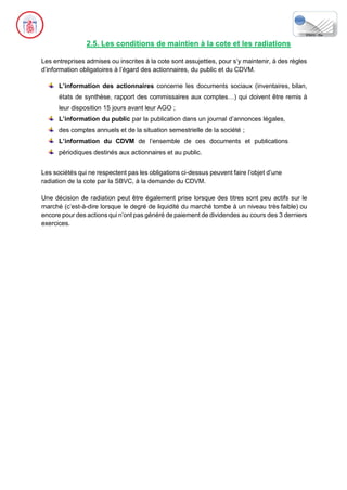 2.5. Les conditions de maintien à la cote et les radiations
Les entreprises admises ou inscrites à la cote sont assujetties, pour s’y maintenir, à des règles
d’information obligatoires à l’égard des actionnaires, du public et du CDVM.
L’information des actionnaires concerne les documents sociaux (inventaires, bilan,
états de synthèse, rapport des commissaires aux comptes…) qui doivent être remis à
leur disposition 15 jours avant leur AGO ;
L’information du public par la publication dans un journal d’annonces légales,
des comptes annuels et de la situation semestrielle de la société ;
L’information du CDVM de l’ensemble de ces documents et publications
périodiques destinés aux actionnaires et au public.
Les sociétés qui ne respectent pas les obligations ci-dessus peuvent faire l’objet d’une
radiation de la cote par la SBVC, à la demande du CDVM.
Une décision de radiation peut être également prise lorsque des titres sont peu actifs sur le
marché (c’est-à-dire lorsque le degré de liquidité du marché tombe à un niveau très faible) ou
encore pour des actions qui n’ont pas généré de paiement de dividendes au cours des 3 derniers
exercices.
 