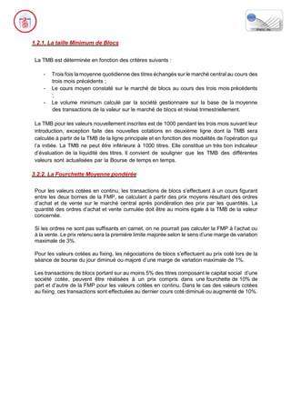 1.2.1. La taille Minimum de Blocs
La TMB est déterminée en fonction des critères suivants :
- Trois fois la moyenne quotidienne des titres échangés sur le marché central au cours des
trois mois précédents ;
- Le cours moyen constaté sur le marché de blocs au cours des trois mois précédents
;
- Le volume minimum calculé par la société gestionnaire sur la base de la moyenne
des transactions de la valeur sur le marché de blocs et révisé trimestriellement.
La TMB pour les valeurs nouvellement inscrites est de 1000 pendant les trois mois suivant leur
introduction, exception faite des nouvelles cotations en deuxième ligne dont la TMB sera
calculée à partir de la TMB de la ligne principale et en fonction des modalités de l’opération qui
l’a initiée. La TMB ne peut être inférieure à 1000 titres. Elle constitue un très bon indicateur
d’évaluation de la liquidité des titres. Il convient de souligner que les TMB des différentes
valeurs sont actualisées par la Bourse de temps en temps.
3.2.2. La Fourchette Moyenne pondérée
Pour les valeurs cotées en continu, les transactions de blocs s’effectuent à un cours figurant
entre les deux bornes de la FMP, se calculant à partir des prix moyens résultant des ordres
d’achat et de vente sur le marché central après pondération des prix par les quantités. La
quantité des ordres d’achat et vente cumulée doit être au moins égale à la TMB de la valeur
concernée.
Si les ordres ne sont pas suffisants en carnet, on ne pourrait pas calculer la FMP à l’achat ou
à la vente. Le prix retenu sera la première limite majorée selon le sens d’une marge de variation
maximale de 3%.
Pour les valeurs cotées au fixing, les négociations de blocs s’effectuent au prix coté lors de la
séance de bourse du jour diminué ou majoré d’une marge de variation maximale de 1%.
Les transactions de blocs portant sur au moins 5% des titres composant le capital social d’une
société cotée, peuvent être réalisées à un prix compris dans une fourchette de 10% de
part et d’autre de la FMP pour les valeurs cotées en continu. Dans le cas des valeurs cotées
au fixing, ces transactions sont effectuées au dernier cours coté diminué ou augmenté de 10%.
 