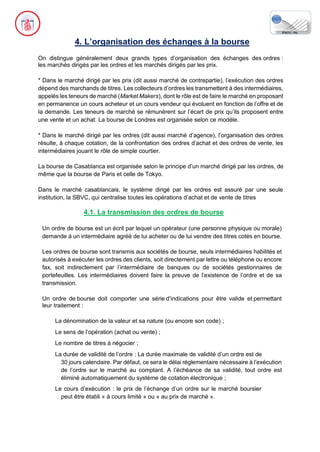 4. L’organisation des échanges à la bourse
On distingue généralement deux grands types d’organisation des échanges des ordres :
les marchés dirigés par les ordres et les marchés dirigés par les prix.
* Dans le marché dirigé par les prix (dit aussi marché de contrepartie), l’exécution des ordres
dépend des marchands de titres. Les collecteurs d’ordres les transmettent à des intermédiaires,
appelés les teneurs de marché (Market Makers), dont le rôle est de faire le marché en proposant
en permanence un cours acheteur et un cours vendeur qui évoluent en fonction de l’offre et de
la demande. Les teneurs de marché se rémunèrent sur l’écart de prix qu’ils proposent entre
une vente et un achat. La bourse de Londres est organisée selon ce modèle.
* Dans le marché dirigé par les ordres (dit aussi marché d’agence), l’organisation des ordres
résulte, à chaque cotation, de la confrontation des ordres d’achat et des ordres de vente, les
intermédiaires jouant le rôle de simple courtier.
La bourse de Casablanca est organisée selon le principe d’un marché dirigé par les ordres, de
même que la bourse de Paris et celle de Tokyo.
Dans le marché casablancais, le système dirigé par les ordres est assuré par une seule
institution, la SBVC, qui centralise toutes les opérations d’achat et de vente de titres
4.1. La transmission des ordres de bourse
Un ordre de bourse est un écrit par lequel un opérateur (une personne physique ou morale)
demande à un intermédiaire agréé de lui acheter ou de lui vendre des titres cotés en bourse.
Les ordres de bourse sont transmis aux sociétés de bourse, seuls intermédiaires habilités et
autorisés à exécuter les ordres des clients, soit directement par lettre ou téléphone ou encore
fax, soit indirectement par l’intermédiaire de banques ou de sociétés gestionnaires de
portefeuilles. Les intermédiaires doivent faire la preuve de l’existence de l’ordre et de sa
transmission.
Un ordre de bourse doit comporter une série d’indications pour être valide et permettant
leur traitement :
La dénomination de la valeur et sa nature (ou encore son code) ;
Le sens de l’opération (achat ou vente) ;
Le nombre de titres à négocier ;
La durée de validité de l’ordre : La durée maximale de validité d’un ordre est de
30 jours calendaire. Par défaut, ce sera le délai réglementaire nécessaire à l’exécution
de l’ordre sur le marché au comptant. A l’échéance de sa validité, tout ordre est
éliminé automatiquement du système de cotation électronique ;
Le cours d’exécution : le prix de l’échange d’un ordre sur le marché boursier
peut être établi « à cours limité » ou « au prix de marché ».
 