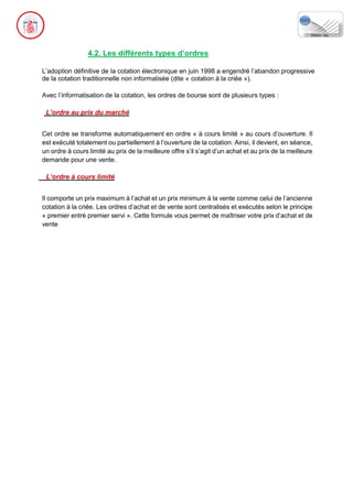 4.2. Les différents types d’ordres
L’adoption définitive de la cotation électronique en juin 1998 a engendré l’abandon progressive
de la cotation traditionnelle non informatisée (dite « cotation à la criée »).
Avec l’informatisation de la cotation, les ordres de bourse sont de plusieurs types :
L’ordre au prix du marché
Cet ordre se transforme automatiquement en ordre « à cours limité » au cours d’ouverture. Il
est exécuté totalement ou partiellement à l’ouverture de la cotation. Ainsi, il devient, en séance,
un ordre à cours limité au prix de la meilleure offre s’il s’agit d’un achat et au prix de la meilleure
demande pour une vente.
L’ordre à cours limité
Il comporte un prix maximum à l’achat et un prix minimum à la vente comme celui de l’ancienne
cotation à la criée. Les ordres d’achat et de vente sont centralisés et exécutés selon le principe
« premier entré premier servi ». Cette formule vous permet de maîtriser votre prix d’achat et de
vente
 