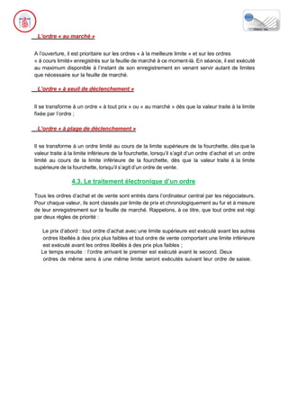 L’ordre « au marché »
A l’ouverture, il est prioritaire sur les ordres « à la meilleure limite » et sur les ordres
« à cours limité» enregistrés sur la feuille de marché à ce moment-là. En séance, il est exécuté
au maximum disponible à l’instant de son enregistrement en venant servir autant de limites
que nécessaire sur la feuille de marché.
L’ordre « à seuil de déclenchement »
Il se transforme à un ordre « à tout prix » ou « au marché » dès que la valeur traite à la limite
fixée par l’ordre ;
L’ordre « à plage de déclenchement »
Il se transforme à un ordre limité au cours de la limite supérieure de la fourchette, dès que la
valeur traite à la limite inférieure de la fourchette, lorsqu’il s’agit d’un ordre d’achat et un ordre
limité au cours de la limite inférieure de la fourchette, dès que la valeur traite à la limite
supérieure de la fourchette, lorsqu’il s’agit d’un ordre de vente.
4.3. Le traitement électronique d’un ordre
Tous les ordres d’achat et de vente sont entrés dans l’ordinateur central par les négociateurs.
Pour chaque valeur, ils sont classés par limite de prix et chronologiquement au fur et à mesure
de leur enregistrement sur la feuille de marché. Rappelons, à ce titre, que tout ordre est régi
par deux règles de priorité :
Le prix d’abord : tout ordre d’achat avec une limite supérieure est exécuté avant les autres
ordres libellés à des prix plus faibles et tout ordre de vente comportant une limite inférieure
est exécuté avant les ordres libellés à des prix plus faibles ;
Le temps ensuite : l’ordre arrivant le premier est exécuté avant le second. Deux
ordres de même sens à une même limite seront exécutés suivant leur ordre de saisie.
 