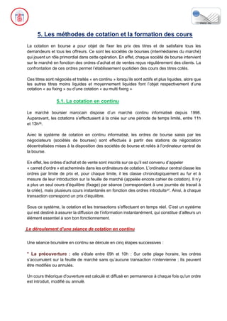 5. Les méthodes de cotation et la formation des cours
La cotation en bourse a pour objet de fixer les prix des titres et de satisfaire tous les
demandeurs et tous les offreurs. Ce sont les sociétés de bourses (intermédiaires du marché)
qui jouent un rôle primordial dans cette opération. En effet, chaque société de bourse intervient
sur le marché en fonction des ordres d’achat et de ventes reçus régulièrement des clients. La
confrontation de ces ordres permet l’établissement quotidien des cours des titres cotés.
Ces titres sont négociés et traités « en continu » lorsqu’ils sont actifs et plus liquides, alors que
les autres titres moins liquides et moyennement liquides font l’objet respectivement d’une
cotation « au fixing » ou d’une cotation « au multi fixing ».
5.1. La cotation en continu
Le marché boursier marocain dispose d’un marché continu informatisé depuis 1998.
Auparavant, les cotations s’effectuaient à la criée sur une période de temps limité, entre 11h
et 13h26.
Avec le système de cotation en continu informatisé, les ordres de bourse saisis par les
négociateurs (sociétés de bourses) sont effectués à partir des stations de négociation
décentralisées mises à la disposition des sociétés de bourse et reliés à l’ordinateur central de
la bourse.
En effet, les ordres d’achat et de vente sont inscrits sur ce qu’il est convenu d’appeler
« carnet d’ordre » et acheminés dans les ordinateurs de cotation. L’ordinateur central classe les
ordres par limite de prix et, pour chaque limite, il les classe chronologiquement au fur et à
mesure de leur introduction sur la feuille de marché (appelée encore cahier de cotation). Il n’y
a plus un seul cours d’équilibre (fixage) par séance (correspondant à une journée de travail à
la criée), mais plusieurs cours instantanés en fonction des ordres introduits27. Ainsi, à chaque
transaction correspond un prix d’équilibre.
Sous ce système, la cotation et les transactions s’effectuent en temps réel. C’est un système
qui est destiné à assurer la diffusion de l’information instantanément, qui constitue d’ailleurs un
élément essentiel à son bon fonctionnement.
Le déroulement d’une séance de cotation en continu
Une séance boursière en continu se déroule en cinq étapes successives :
* La préouverture : elle s’étale entre 09h et 10h : Sur cette plage horaire, les ordres
s’accumulent sur la feuille de marché sans qu’aucune transaction n’intervienne ; Ils peuvent
être modifiés ou annulés.
Un cours théorique d'ouverture est calculé et diffusé en permanence à chaque fois qu'un ordre
est introduit, modifié ou annulé.
 