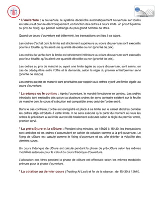 * L’ouverture : A l’ouverture, le système déclenche automatiquement l’ouverture sur toutes
les valeurs et calcule électroniquement, en fonction des ordres à cours limité, un prix d’équilibre
ou prix de fixing, qui permet l’échange du plus grand nombre de titres.
Quand un cours d'ouverture est déterminé, les transactions ont lieu à ce cours.
Les ordres d'achat dont la limite est strictement supérieure au cours d'ouverture sont exécutés
pour leur totalité, qu'ils aient une quantité dévoilée ou non (priorité de prix).
Les ordres de vente dont la limite est strictement inférieure au cours d'ouverture sont exécutés
pour leur totalité, qu'ils aient une quantité dévoilée ou non (priorité de prix).
Les ordres au prix de marché ou ayant une limite égale au cours d'ouverture, sont servis, en
cas de déséquilibre entre l'offre et la demande, selon la règle du premier entré/premier servi
(priorité de temps).
Les ordres au prix de marché sont prioritaires par rapport aux ordres ayant une limite égale au
cours d'ouverture.
* La séance ou le continu : Après l’ouverture, le marché fonctionne en continu. Les ordres
introduits sont exécutés dès qu’un ou plusieurs ordres de sens contraire existent sur la feuille
de marché dont le cours d’exécution est compatible avec celui de l’ordre entré.
Dans le cas contraire, l’ordre est enregistré et placé à sa limite sur le carnet d’ordres derrière
les ordres déjà introduits à cette limite. Il ne sera exécuté qu’à partir du moment où tous les
ordres le précédant à sa limite auront été totalement exécutés selon la règle du premier entré,
premier servi.
* La pré-clôture et la clôture : Pendant cinq minutes, de 15h25 à 15h30, les transactions
sont arrêtées et les ordres s’accumulent en cahier de cotation comme à la pré-ouverture. Le
fixing de clôture est calculé comme le fixing d’ouverture et ce, afin d’éviter la volatilité des
derniers cours.
Un cours théorique de clôture est calculé pendant la phase de pré-clôture selon les mêmes
modalités retenues pour le calcul du cours théorique d'ouverture.
L'allocation des titres pendant la phase de clôture est effectuée selon les mêmes modalités
prévues pour la phase d'ouverture.
* La cotation au dernier cours (Traiding At Last) et fin de la séance : de 15h30 à 15h40.
 