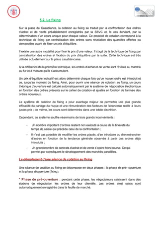 5.2. Le fixing
Sur la place de Casablanca, la cotation au fixing se traduit par la confrontation des ordres
d’achat et de vente préalablement enregistrés par la SBVC et, le cas échéant, par la
détermination d’un cours unique pour chaque valeur. Ce procédé de cotation correspond à la
technique de fixing par centralisation des ordres sans révélation des quantités offertes ou
demandées avant de fixer un prix d’équilibre.
Il existe une autre modalité pour fixer le prix d’une valeur. Il s’agit de la technique de fixing par
centralisation des ordres et fixation du prix d’équilibre par la suite. Cette technique est très
utilisée actuellement sur la place casablancaise.
A la différence de la première technique, les ordres d’achat et de vente sont révélés au marché
au fur et à mesure qu’ils s’accumulent.
Un prix d’équilibre indicatif est alors déterminé chaque fois qu’un nouvel ordre est introduit et
ce, jusqu’au moment du fixing. Ainsi, pour ouvrir une séance de cotation au fixing, un cours
théorique d’ouverture est calculé automatiquement par le système de négociation électronique
en fonction des ordres présents sur le cahier de cotation et ajustés en fonction de l’arrivée des
ordres nouveaux.
Le système de cotation de fixing a pour avantage majeur de permettre une plus grande
efficacité du partage du risque et une rémunération des facteurs de l’économie réelle à leurs
justes prix ; de même, les cours sont déterminés dans une totale discrétion.
Cependant, ce système souffre néanmoins de trois grands inconvénients :
- Un nombre important d’ordres restent non exécuté à cause de la brièveté du
temps de saisie qui précède celui de la confrontation ;
- Il n’est pas possible de modifier les ordres placés, d’en introduire ou d’en retrancher
d’autres en fonction de la tendance générale observée à partir des ordres déjà
introduits ;
- Un grand nombre de contrats d’achat et de vente s’opère hors bourse. Ce qui
permet par conséquent le développement des marchés parallèles.
Le déroulement d’une séance de cotation au fixing
Une séance de cotation au fixing se décompose en deux phases : la phase de pré- ouverture
et la phase d’ouverture (fixing).
* Phase de pré-ouverture : pendant cette phase, les négociateurs saisissent dans des
stations de négociation les ordres de leur clientèle. Les ordres ainsi saisis sont
automatiquement enregistrés dans la feuille de marché.
 