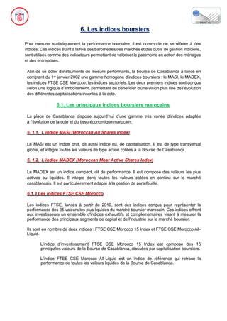 6. Les indices boursiers
Pour mesurer statistiquement la performance boursière, il est commode de se référer à des
indices. Ces indices étant à la fois des baromètres des marchés et des outils de gestion indicielle,
sont utilisés comme des indicateurs permettant de valoriser le patrimoine en action des ménages
et des entreprises.
Afin de se doter d’instruments de mesure performants, la bourse de Casablanca a lancé en
comptant du 1er janvier 2002 une gamme homogène d’indices boursiers : le MASI, le MADEX,
les indices FTSE CSE Morocco, les indices sectoriels. Les deux premiers indices sont conçus
selon une logique d’emboîtement, permettant de bénéficier d’une vision plus fine de l’évolution
des différentes capitalisations inscrites à la cote.
6.1. Les principaux indices boursiers marocains
La place de Casablanca dispose aujourd’hui d’une gamme très variée d’indices, adaptée
à l’évolution de la cote et du tissu économique marocain.
6. 1.1. L’indice MASI (Moroccan All Shares Index)
Le MASI est un indice brut, dit aussi indice nu, de capitalisation. Il est de type transversal
global, et intègre toutes les valeurs de type action cotées à la Bourse de Casablanca.
6. 1.2. L’indice MADEX (Moroccan Most Active Shares Index)
Le MADEX est un indice compact, dit de performance. Il est composé des valeurs les plus
actives ou liquides. Il intègre donc toutes les valeurs cotées en continu sur le marché
casablancais. Il est particulièrement adapté à la gestion de portefeuille.
6.1.3 Les indices FTSE CSE Morocco
Les indices FTSE, lancés à partir de 2010, sont des indices conçus pour représenter la
performance des 35 valeurs les plus liquides du marché boursier marocain. Ces indices offrent
aux investisseurs un ensemble d'indices exhaustifs et complémentaires visant à mesurer la
performance des principaux segments de capital et de l'industrie sur le marché boursier.
Ils sont en nombre de deux indices : FTSE CSE Morocco 15 Index et FTSE CSE Morocco All-
Liquid.
L’indice d’investissement FTSE CSE Morocco 15 Index est composé des 15
principales valeurs de la Bourse de Casablanca, classées par capitalisation boursière.
L’indice FTSE CSE Morocco All-Liquid est un indice de référence qui retrace la
performance de toutes les valeurs liquides de la Bourse de Casablanca.
 