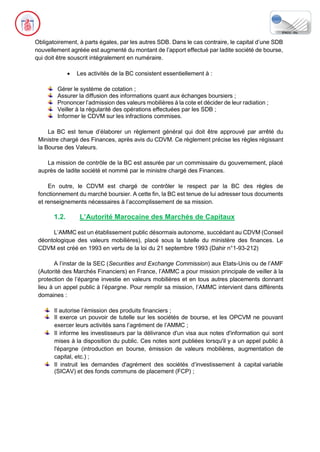 Obligatoirement, à parts égales, par les autres SDB. Dans le cas contraire, le capital d’une SDB
nouvellement agréée est augmenté du montant de l’apport effectué par ladite société de bourse,
qui doit être souscrit intégralement en numéraire.
• Les activités de la BC consistent essentiellement à :
Gérer le système de cotation ;
Assurer la diffusion des informations quant aux échanges boursiers ;
Prononcer l’admission des valeurs mobilières à la cote et décider de leur radiation ;
Veiller à la régularité des opérations effectuées par les SDB ;
Informer le CDVM sur les infractions commises.
La BC est tenue d’élaborer un règlement général qui doit être approuvé par arrêté du
Ministre chargé des Finances, après avis du CDVM. Ce règlement précise les règles régissant
la Bourse des Valeurs.
La mission de contrôle de la BC est assurée par un commissaire du gouvernement, placé
auprès de ladite société et nommé par le ministre chargé des Finances.
En outre, le CDVM est chargé de contrôler le respect par la BC des règles de
fonctionnement du marché boursier. A cette fin, la BC est tenue de lui adresser tous documents
et renseignements nécessaires à l’accomplissement de sa mission.
1.2. L’Autorité Marocaine des Marchés de Capitaux
L’AMMC est un établissement public désormais autonome, succédant au CDVM (Conseil
déontologique des valeurs mobilières), placé sous la tutelle du ministère des finances. Le
CDVM est créé en 1993 en vertu de la loi du 21 septembre 1993 (Dahir n°1-93-212)
A l’instar de la SEC (Securities and Exchange Commission) aux Etats-Unis ou de l’AMF
(Autorité des Marchés Financiers) en France, l’AMMC a pour mission principale de veiller à la
protection de l’épargne investie en valeurs mobilières et en tous autres placements donnant
lieu à un appel public à l’épargne. Pour remplir sa mission, l’AMMC intervient dans différents
domaines :
Il autorise l’émission des produits financiers ;
Il exerce un pouvoir de tutelle sur les sociétés de bourse, et les OPCVM ne pouvant
exercer leurs activités sans l’agrément de l’AMMC ;
Il informe les investisseurs par la délivrance d'un visa aux notes d'information qui sont
mises à la disposition du public. Ces notes sont publiées lorsqu'il y a un appel public à
l'épargne (introduction en bourse, émission de valeurs mobilières, augmentation de
capital, etc.) ;
Il instruit les demandes d'agrément des sociétés d’investissement à capital variable
(SICAV) et des fonds communs de placement (FCP) ;
 