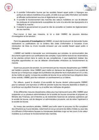Il contrôle l’information fournie par les sociétés faisant appel public à l’épargne aux
porteurs de valeurs mobilières et au public, et veille à ce que cette information soit établie
et diffusée conformément aux lois et règlements en vigueur ;
Il surveille le fonctionnement des marchés des valeurs mobilières en vue de détecter
les pratiques et comportements susceptibles de nuire à la sécurité des épargnants et à
l’intégrité du marché ;
Il assiste le gouvernement en jouant le rôle de conseiller en matière de réglementation
de ces marchés.
Pour mener à bien ses missions, la loi a doté l’AMMC de pouvoirs étendus
d’investigation et de sanction.
Parmi les pouvoirs d’investigation de l’AMMC, on peut citer le pouvoir de demander toutes
explications ou justifications sur le contenu des notes d’information à l’occasion d’une
introduction de titres ou d’une nouvelle émission par une société faisant appel public à
l’épargne.
L’AMMC est habilité à demander aux commissaires aux comptes, la communication des
documents ayant servis aux certifications des comptes. Il peut même recevoir les réclamations
et les plaintes entrant dans le cadre de ses compétences. Il peut également réaliser des
enquêtes approfondies en vue de détecter d’éventuelles infractions au fonctionnement du
marché.
Quant aux pouvoirs de sanction, ils commencent par les mesures disciplinaires que l’AMMC
est habilité à prendre. Ainsi l’AMMC peut mettre en demeure les dirigeants d’une société de
bourse qui a manqué aux usages de la profession de présenter leurs explications et s’il y a lieu
de les mettre en garde. Lorsque les sociétés de bourse ne se conforment aux obligations liées
à leur activité, l’AMMC peut leur adresser un avertissement ou un blâme.
Par ailleurs, quand la situation d’une société de bourse devient préoccupante, l’AMMC
peut lui adresser une injonction à l’effet de prendre toutes les mesures destinées à rétablir ou
à renforcer son équilibre financier ou à rectifier ses méthodes de gestion.
Si les différentes mesures disciplinaires citées plus haut demeurent sans effet, l’AMMC peut
suspendre un ou plusieurs administrateurs de la société de bourse concernée et proposer au
Ministre des Finances, soit d’interdire ou de restreindre l’exercice de certaines opérations par
la société de bourse, soit de désigner un administrateur provisoire, soit de retirer l’agrément à
la société de bourse.
Au niveau des sanctions pénales, l’AMMC peut enfin saisir le procureur du Roi compétent
des infractions qu’il aura relevées, notamment en ce qui concerne les délits d’initiés ou ceux liés
à la diffusion d’informations fausses ou trompeuses destinées à agir sur les cours d’une valeur
mobilière ou à entraver le fonctionnement des marchés.
 