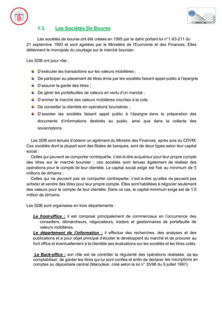 1.3. Les Sociétés De Bourse
Les sociétés de bourse ont été créées en 1995 par le dahir portant loi n°1-93-211 du
21 septembre 1993 et sont agréées par le Ministère de l'Economie et des Finances. Elles
détiennent le monopole du courtage sur le marché boursier.
Les SDB ont pour rôle :
D’exécuter les transactions sur les valeurs mobilières ;
De participer au placement de titres émis par les sociétés faisant appel public à l’épargne
D’assurer la garde des titres ;
De gérer les portefeuilles de valeurs en vertu d’un mandat ;
D’animer le marché des valeurs mobilières inscrites à la cote.
De conseiller la clientèle en opérations boursières ;
D’assister les sociétés faisant appel public à l’épargne dans la préparation des
documents d’informations destinés au public, ainsi que dans la collecte des
souscriptions.
Les SDB sont tenues d’obtenir un agrément du Ministre des Finances, après avis du CDVM.
Ces sociétés dont la plupart sont des filiales de banques, sont de deux types selon leur capital
social :
Celles qui peuvent se comporter contrepartie, c’est-à-dire acquéreur pour leur propre compte
des titres sur le marché boursier ; ces sociétés sont tenues également de réaliser des
opérations pour le compte de leur clientèle. Le capital social exigé est fixé au minimum de 5
millions de dirhams ;
Celles qui ne peuvent pas se comporter contrepartie, c’est-à-dire qu’elles ne peuvent pas
acheter et vendre des titres pour leur propre compte. Elles sont habilitées à négocier seulement
des valeurs pour le compte de leur clientèle. Dans ce cas, le capital minimum exigé est de 1,5
million de dirhams.
Les SDB sont organisées en trois départements :
Le front-office : il est composé principalement de commerciaux en l’occurrence des
conseillers, démarcheurs, négociateurs, traders et gestionnaires de portefeuille de
valeurs mobilières.
Le département de l’information : il effectue des recherches, des analyses et des
publications et a pour objet principal d’étudier le développent du marché et de procurer au
font office et éventuellement à la clientèle ses évaluations sur les sociétés et les titres cotés.
Le Back-office : son rôle est de contrôler la régularité des opérations réalisées, de les
comptabiliser, de garder les titres qui lui sont confiés et enfin de déclarer les inscriptions en
comptes au dépositaire central (Maroclear, créé selon la loi n° 35/96 du 9 juillet 1997).
 