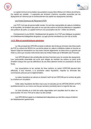 Le capital minimum à la création (souscription) ne peut être inférieur à 5 millions de dirhams.
Ce capital est variable ; il augmente par émission d’actions nouvelles souscrites par les
épargnants et il diminue par le remboursement de capital aux épargnants (rachats).
Les Fonds Communs de Placement (FCP)
Les FCP n’ont pas de personnalité morale. Ce sont des copropriétés de valeurs mobilières
et de liquidités. Ils émettent des parts et non pas des actions et dont les détenteurs s’appellent
des porteurs de parts. Le capital minimum à la souscription est de 1 million de dirhams.
Contrairement à une SICAV, l’établissement de gestion d’un FCP peut déléguer sa gestion
à un établissement délégataire de gestion, qui agit comme mandataire au nom de ce fonds.
1.4.3. Rôle et caractéristiques générales
Le rôle principal des OPCVM consiste à collecter des fonds par émission des titres (parts
de FCP ou actions de SICAV) en vue de les placer en valeurs mobilières cotées en bourse ou
faisant l’objet de transactions sur tout autre marché réglementé, en titres émis ou garantis par
l’Etat ou ainsi que d’autres instruments dans les limites fixées par le Ministère des Finances.
Les OPCVM gèrent des portefeuilles de titres financiers pour le compte des épargnants.
Leur particularité essentielle est qu’ils sont obligés de racheter les actions ou parts qu’ils
émettent chaque fois que les détenteurs de ces titres désirent rentrer en possession de leurs
fonds.
Les souscriptions et les rachats de titres (actions ou parts) d’OPCVM peuvent être
effectués, à tout moment, à la prochaine valeur liquidative, majorée ou diminuée des
commissions prévues par la réglementation.
La valeur liquidative se calcule en divisant l’actif net de l’OPCVM par le nombre de parts
ou d’actions en circulation.
Cette valeur liquidative doit être mise à jour et calculée par les OPCVM (SICAV et FCP)
quotidiennement ou au moins une fois par semaine (vendredi) dans la majorité des cas.
Un droit d’entrée et un droit de sortie négociables sont acquittés dont la valeur ne
peut excéder 3% hors TVA de la valeur du titre acheté.
Les OPCVM font appel à un établissement dépositaire qui doit être unique et distinct
de l’établissement gestionnaire.
 