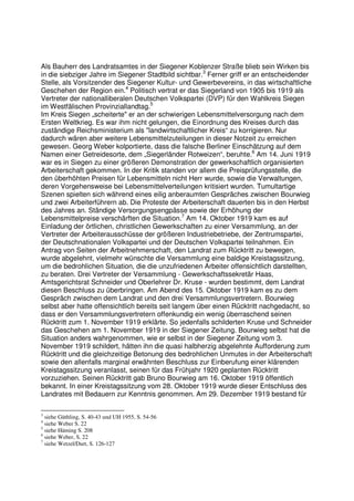 Als Bauherr des Landratsamtes in der Siegener Koblenzer Straße blieb sein Wirken bis
in die siebziger Jahre im Siegener Stadtbild sichtbar.3 Ferner griff er an entscheidender
Stelle, als Vorsitzender des Siegener Kultur- und Gewerbevereins, in das wirtschaftliche
Geschehen der Region ein.4 Politisch vertrat er das Siegerland von 1905 bis 1919 als
Vertreter der nationalliberalen Deutschen Volkspartei (DVP) für den Wahlkreis Siegen
im Westfälischen Provinziallandtag.5
Im Kreis Siegen „scheiterte" er an der schwierigen Lebensmittelversorgung nach dem
Ersten Weltkrieg. Es war ihm nicht gelungen, die Einordnung des Kreises durch das
zuständige Reichsministerium als "landwirtschaftlicher Kreis“ zu korrigieren. Nur
dadurch wären aber weitere Lebensmittelzuteilungen in dieser Notzeit zu erreichen
gewesen. Georg Weber kolportierte, dass die falsche Berliner Einschätzung auf dem
Namen einer Getreidesorte, dem „Siegerländer Rotweizen“, beruhte.6 Am 14. Juni 1919
war es in Siegen zu einer größeren Demonstration der gewerkschaftlich organisierten
Arbeiterschaft gekommen. In der Kritik standen vor allem die Preisprüfungsstelle, die
den überhöhten Preisen für Lebensmitteln nicht Herr wurde, sowie die Verwaltungen,
deren Vorgehensweise bei Lebensmittelverteilungen kritisiert wurden. Tumultartige
Szenen spielten sich während eines eilig anberaumten Gespräches zwischen Bourwieg
und zwei Arbeiterführern ab. Die Proteste der Arbeiterschaft dauerten bis in den Herbst
des Jahres an. Ständige Versorgungsengpässe sowie der Erhöhung der
Lebensmittelpreise verschärften die Situation.7 Am 14. Oktober 1919 kam es auf
Einladung der örtlichen, christlichen Gewerkschaften zu einer Versammlung, an der
Vertreter der Arbeiterausschüsse der größeren Industriebetriebe, der Zentrumspartei,
der Deutschnationalen Volkspartei und der Deutschen Volkspartei teilnahmen. Ein
Antrag von Seiten der Arbeitnehmerschaft, den Landrat zum Rücktritt zu bewegen,
wurde abgelehnt, vielmehr wünschte die Versammlung eine baldige Kreistagssitzung,
um die bedrohlichen Situation, die die unzufriedenen Arbeiter offensichtlich darstellten,
zu beraten. Drei Vertreter der Versammlung - Gewerkschaftssekretär Haas,
Amtsgerichtsrat Schneider und Oberlehrer Dr. Kruse - wurden bestimmt, dem Landrat
diesen Beschluss zu überbringen. Am Abend des 15. Oktober 1919 kam es zu dem
Gespräch zwischen dem Landrat und den drei Versammlungsvertretern. Bourwieg
selbst aber hatte offensichtlich bereits seit langem über einen Rücktritt nachgedacht, so
dass er den Versammlungsvertretern offenkundig ein wenig überraschend seinen
Rücktritt zum 1. November 1919 erklärte. So jedenfalls schilderten Kruse und Schneider
das Geschehen am 1. November 1919 in der Siegener Zeitung. Bourwieg selbst hat die
Situation anders wahrgenommen, wie er selbst in der Siegener Zeitung vom 3.
November 1919 schildert, hätten ihn die quasi halbherzig abgelehnte Aufforderung zum
Rücktritt und die gleichzeitige Betonung des bedrohlichen Unmutes in der Arbeiterschaft
sowie den allenfalls marginal erwähnten Beschluss zur Einberufung einer klärenden
Kreistagssitzung veranlasst, seinen für das Frühjahr 1920 geplanten Rücktritt
vorzuziehen. Seinen Rücktritt gab Bruno Bourwieg am 16. Oktober 1919 öffentlich
bekannt. In einer Kreistagssitzung vom 28. Oktober 1919 wurde dieser Entschluss des
Landrates mit Bedauern zur Kenntnis genommen. Am 29. Dezember 1919 bestand für

3
  siehe Güthling, S. 40-43 und UH 1955, S. 54-56
4
  siehe Weber S. 22
5
  siehe Häming S. 208
6
  siehe Weber, S. 22
7
  siehe Wetzel/Durt, S. 126-127
 