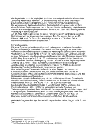 die Siegerländer noch die Möglichkeit von ihrem ehemaligen Landrat im Weinsaal der
„Erholung“ Abschied zu nehmen.8 Dr. Bruno Bourwieg war der erste und einzige
preußische Landrat des Siegerlandes, der von seinem Amt zurückgetreten war.
Die Versetzung an das Landesfleischamt Berlin als stellvertretender Leiter im Rang
eines Geheimen Regierungsrates zum 1. Januar 1920 ist von Bourwieg möglicherweise
auch als Karrierestopp angesehen worden. Bereits zum 1. April 1920 beantragte er die
Versetzung in den Ruhestand.9
Am 21. März 1921 zog Bourwieg mit seiner Familie von Berlin-Schöneberg nach Kiel.
Dort lebte er wohl zurückgezogen bis zu seinem Tod. Vor sechzig Jahren, am 25.
Februar 1944, starb Dr. Bruno Bourwieg in Kiel im Alter von 78 Jahren. Seine
sterblichen Überreste wurden eingeäschert.10

II. Forschungslage.
Folgende Forschungsdesiderate gilt es noch zu benennen, um eine umfassendere
Biographie Bourwiegs zu erstellen. Den beruflichen Werdegang gilt es anhand der
vorhandenen Überlieferung in der Münsteraner Abteilung des Landesarchivs Nordrhein
Westfalen (Reg. Arnsberg 19453 [I Pr. Nr. 48] Nachweisungen von Landräten, die sich
zu einer Beförderung bzw. Beschäftigung bei Regierungen oder Ministerien eignen 1878
– 1920, Reg. Arnsberg 458 [I Pr. Nr. 77] Nachweisung der persönlichen dienstlichen
Verhältnisse der Beamten der Regierung und der Landräte aus dem Regierungsbezirk
Arnsberg Bd. 3. 1882 – 1895). Zu diesem Zweck sollte auch ein einschlägiger
Aktenband des preußischen Innenministeriums (Rep. 77 Nr. 4435) des Geheimen
Staatsarchiv Preußischer Kulturbesitz herangezogen werden.
Über seine Siegener Zeit werden die Bestände Kreis Siegen, Landratsamt und
Kreisausschuss des Landesarchivs NW, Abt. Staatsarchiv Münster und die im
Kreisarchiv Siegen-Wittgenstein aufbewahrten Protokollbände des Kreistages und des
Kreisausschusses Aufschluss geben.
Lohnenswert ist auch die Beschäftigung mit den politischen Aktivitäten Bourwiegs im
westfälischen Provinziallandtag. Sowohl der Bestand im Staatsarchiv Münster enthält
entsprechende Akten (B 1273, 1[3]49 – 1351) als auch das Archiv des
Landschaftsverbandes Westfalen-Lippe in Münster (Best. 130/66: Mitglieder des
Provinziallandtages 1901 - 1920 [ohne weitere biographische Angaben, von
Todesanzeigen abgesehen]; Best. 102/74 – 89: Sitzungen des Provinziallandtages 1905
- 1919 [Vorlagen, Niederschriften]; Best. 102/169: Landtagsabgeordnete 1899-1926).
Ob Darpes Geschichte des Landkreises Gelsenkirchen aus dem Jahr 1907 für
Bourwiegs Gelsenkirchener Zeit Informationen enthält, harrt der Überprüfung.

gedruckt in Siegener Beiträge. Jahrbuch für regionale Geschichte, Siegen 2004, S. 203-
206




8
  Siegener Zeitung vom 23.12.1919
9
  siehe Hubatsch, S. 303, Irle, S. 44 und Wegmann, S. 254
10
   Frdl. Mitteilung des StadtA Kiel v. 25.02.2004, Kieler Zeitung v. 29.02.1944
 