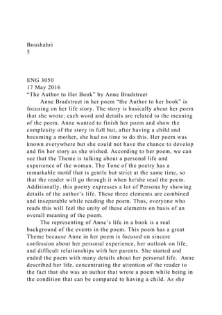 Boushahri
5
ENG 3050
17 May 2016
“The Author to Her Book” by Anne Bradstreet
Anne Bradstreet in her poem “the Author to her book” is
focusing on her life story. The story is basically about her poem
that she wrote; each word and details are related to the meaning
of the poem. Anne wanted to finish her poem and show the
complexity of the story in full but, after having a child and
becoming a mother, she had no time to do this. Her poem was
known everywhere but she could not have the chance to develop
and fix her story as she wished. According to her poem, we can
see that the Theme is talking about a personal life and
experience of the woman. The Tone of the poetry has a
remarkable motif that is gentle but strict at the same time, so
that the reader will go through it when he/she read the poem.
Additionally, this poetry expresses a lot of Persona by showing
details of the author’s life. These three elements are combined
and inseparable while reading the poem. Thus, everyone who
reads this will feel the unity of these elements on basis of an
overall meaning of the poem.
The representing of Anne’s life in a book is a real
background of the events in the poem. This poem has a great
Theme because Anne in her poem is focused on sincere
confession about her personal experience, her outlook on life,
and difficult relationships with her parents. She started and
ended the poem with many details about her personal life. Anne
described her life, concentrating the attention of the reader to
the fact that she was an author that wrote a poem while being in
the condition that can be compared to having a child. As she
 