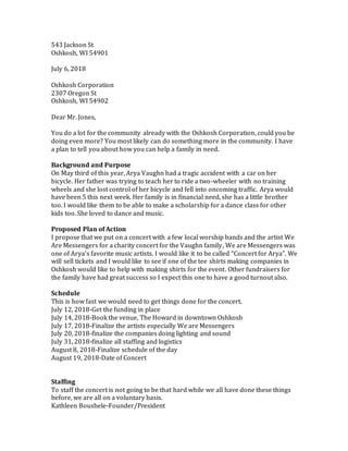 543 Jackson St
Oshkosh, WI 54901
July 6, 2018
Oshkosh Corporation
2307 Oregon St
Oshkosh, WI 54902
Dear Mr. Jones,
You do a lot for the community already with the Oshkosh Corporation, could you be
doing even more? You most likely can do something more in the community. I have
a plan to tell you about how you can help a family in need.
Background and Purpose
On May third of this year, Arya Vaughn had a tragic accident with a car on her
bicycle. Her father was trying to teach her to ride a two-wheeler with no training
wheels and she lost control of her bicycle and fell into oncoming traffic. Arya would
have been 5 this next week. Her family is in financial need, she has a little brother
too. I would like them to be able to make a scholarship for a dance class for other
kids too. She loved to dance and music.
Proposed Plan of Action
I propose that we put on a concert with a few local worship bands and the artist We
Are Messengers for a charity concert for the Vaughn family, We are Messengers was
one of Arya’s favorite music artists. I would like it to be called “Concert for Arya”. We
will sell tickets and I would like to see if one of the tee shirts making companies in
Oshkosh would like to help with making shirts for the event. Other fundraisers for
the family have had great success so I expect this one to have a good turnout also.
Schedule
This is how fast we would need to get things done for the concert.
July 12, 2018-Get the funding in place
July 14, 2018-Book the venue, The Howard in downtown Oshkosh
July 17, 2018-Finalize the artists especially We are Messengers
July 20, 2018-finalize the companies doing lighting and sound
July 31, 2018-finalize all staffing and logistics
August 8, 2018-Finalize schedule of the day
August 19, 2018-Date of Concert
Staffing
To staff the concert is not going to be that hard while we all have done these things
before, we are all on a voluntary basis.
Kathleen Boushele-Founder/President
 