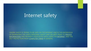 Internet safety
ONLINE SAFETY IS TRYING TO BE SAFE ON THE INTERNET AND IS THE KNOWLEDGE
OF MAXIMIZING THE USER'S PERSONAL SAFETY AND SECURITY RISKS TO PRIVATE
INFORMATION AND PROPERTY ASSOCIATED WITH USING THE INTERNET, AND THE
SELF-PROTECTION FROM COMPUTER CRIME IN GENERAL.
 