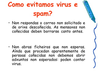 Como evitamos virus e spam? Non respondas o correo non solicitado e de orixe descoñecida. As mensaxes non coñecidas deben borrarse canto antes.  Non abras ficheiros que non esperas. Aínda que procedan aparentemente de persoas coñecidas non debemos abrir adxuntos non esperados: poden conter virus. 