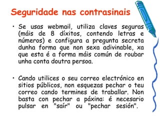 Seguridade nas contrasinais Se usas webmail, utiliza claves seguras (máis de 8 díxitos, contendo letras e números) e configura a pregunta secreta dunha forma que non sexa adivinable, xa que esta é a forma máis común de roubar unha conta doutra persoa.  Cando utilices o seu correo electrónico en sitios públicos, non esquezas pechar o teu correo cando termines de traballar. Non basta con pechar a páxina: é necesario pulsar en "saír" ou "pechar sesión".  