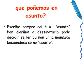 que poñemos en asunto? Escribe sempre cal é o  "asunto“ ben clariño: o destinatario pode decidir se ler ou non unha mensaxe baseándose só no “asunto”.  