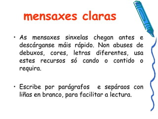 mensaxes claras As mensaxes sinxelas chegan antes e descárganse máis rápido. Non abuses de debuxos, cores, letras diferentes, usa estes recursos só cando o contido o requira. Escribe por parágrafos  e sepáraos con liñas en branco, para facilitar a lectura.  