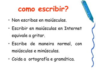 como escribir? Non escribas en maiúsculas. Escribir en maiúsculas en Internet equivale a gritar. Escribe de maneira normal, con maiúsculas e minúsculas.  Coida a  ortografía e gramática.  