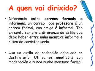 A quen vai dirixido? Diferencia entre  correos formais e informais , un correo  coa profesora é un correo formal, cun amigo é informal. Ten en conta sempre a diferenza de estilo que debe haber entre unha mensaxe informal e outro de carácter serio.  Usa un estilo de redacción adecuado ao destinatario. Utiliza os emoticóns con moderación e  nunca  nunha mensaxe formal.  