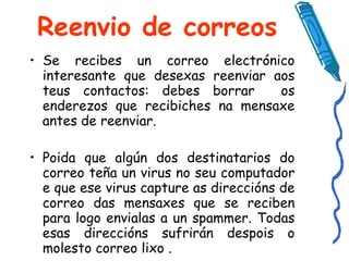 Reenvio de correos Se recibes un correo electrónico interesante que desexas reenviar aos teus contactos: debes borrar  os enderezos que recibiches na mensaxe antes de reenviar.  Poida que algún dos destinatarios do correo teña un virus no seu computador e que ese virus capture as direccións de correo das mensaxes que se reciben para logo envialas a un spammer. Todas esas direccións sufrirán despois o molesto correo lixo . 