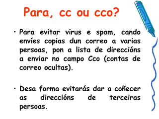 Para, cc ou cco? Para evitar virus e spam, cando envíes copias dun correo a varias persoas, pon a lista de direccións a enviar no campo Cco (contas de correo ocultas). Desa forma evitarás dar a coñecer as direccións de terceiras persoas.   