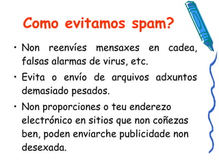 Como evitamos spam? Non reenvíes mensaxes en cadea, falsas alarmas de virus, etc.  Evita o envío de arquivos adxuntos demasiado pesados.  Non proporciones o teu enderezo electrónico en sitios que non coñezas ben, poden enviarche publicidade non desexada. 