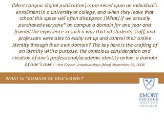 WHAT IS “DOMAIN OF ONE’S OWN?”
[Most campus digital publication] is premised upon an individual’s
enrollment in a university or college, and when they leave that
school this space will often disappear. [What] if we actually
purchased everyone* on campus a domain for one year and
framed the experience in such a way that all students, staff, and
professors were able to easily set up and control their online
identity through their own domain? The key here is the crafting of
an identity with a purpose, the conscious consideration and
creation of one’s professional/academic identity online: a domain
of one’s own! –Jim Groom, bavatuesdays (blog) November 29, 2008
 