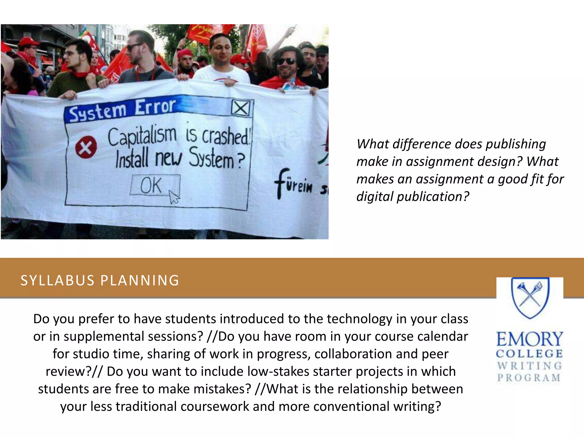 SYLLABUS PLANNING
Do you prefer to have students introduced to the technology in your class
or in supplemental sessions? //Do you have room in your course calendar
for studio time, sharing of work in progress, collaboration and peer
review?// Do you want to include low-stakes starter projects in which
students are free to make mistakes? //What is the relationship between
your less traditional coursework and more conventional writing?
What difference does publishing
make in assignment design? What
makes an assignment a good fit for
digital publication?
 