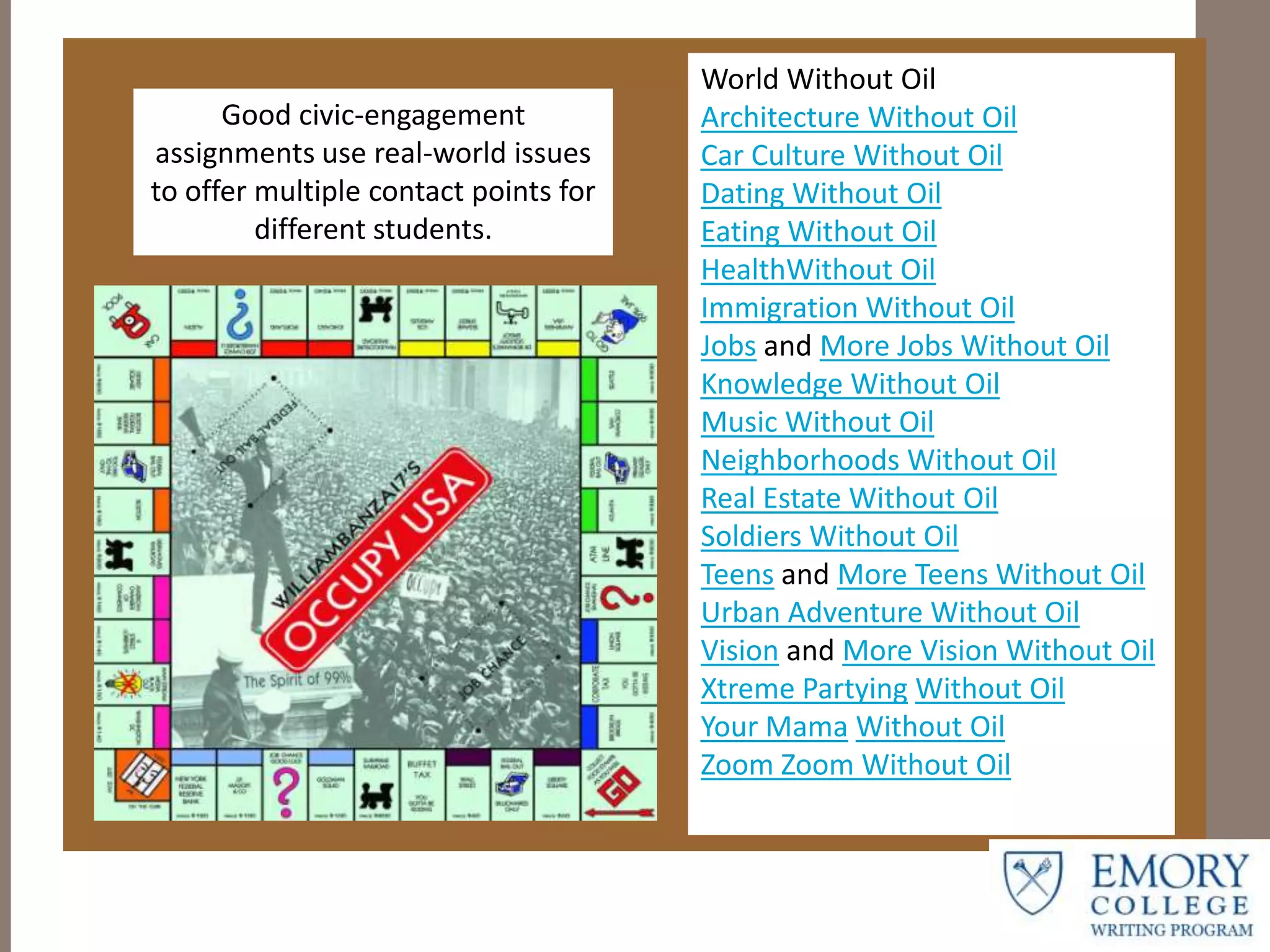 World Without Oil
Architecture Without Oil
Car Culture Without Oil
Dating Without Oil
Eating Without Oil
HealthWithout Oil
Immigration Without Oil
Jobs and More Jobs Without Oil
Knowledge Without Oil
Music Without Oil
Neighborhoods Without Oil
Real Estate Without Oil
Soldiers Without Oil
Teens and More Teens Without Oil
Urban Adventure Without Oil
Vision and More Vision Without Oil
Xtreme Partying Without Oil
Your Mama Without Oil
Zoom Zoom Without Oil
Good civic-engagement
assignments use real-world issues
to offer multiple contact points for
different students.
 