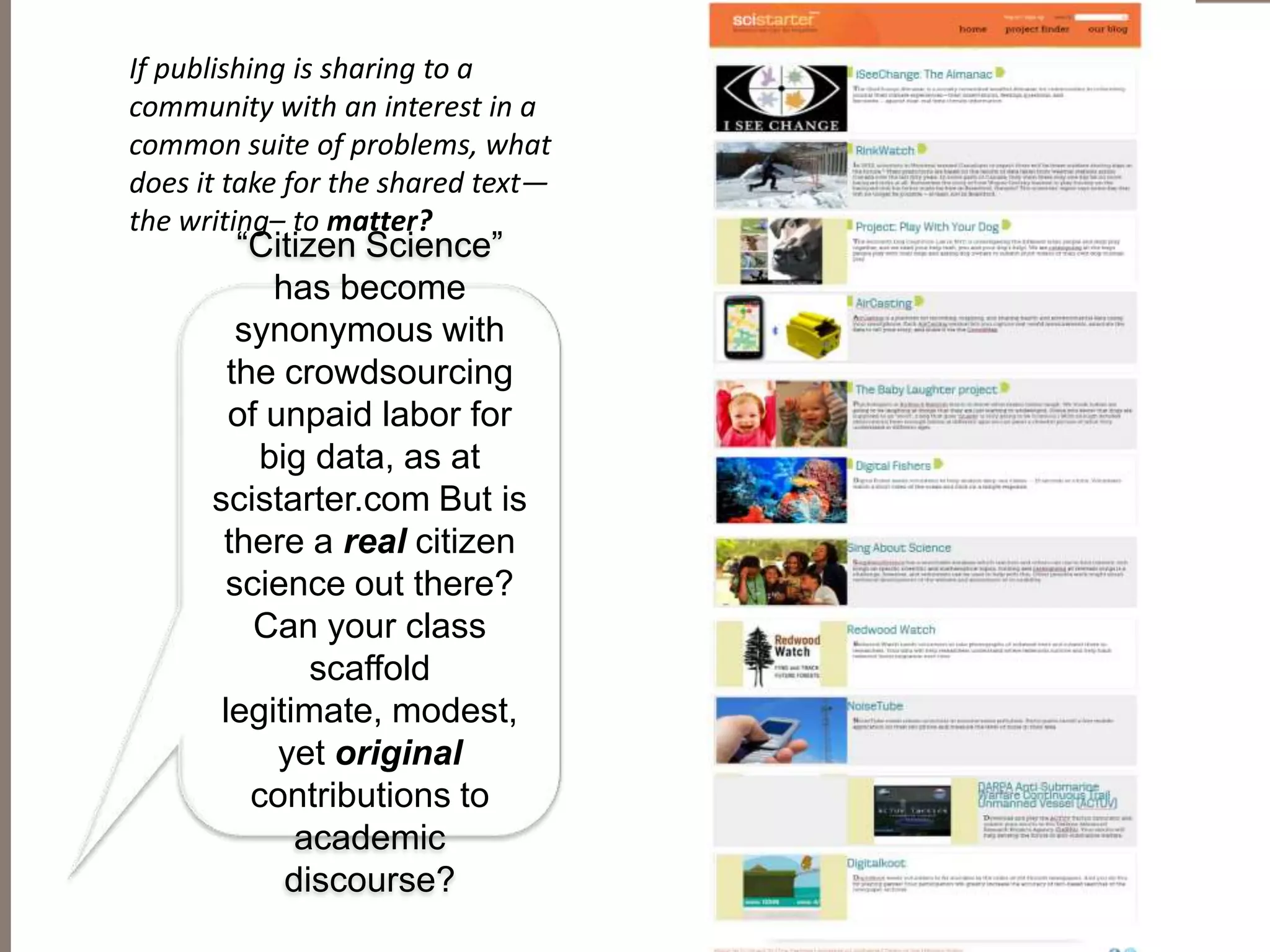 “Citizen Science”
has become
synonymous with
the crowdsourcing
of unpaid labor for
big data, as at
scistarter.com But is
there a real citizen
science out there?
Can your class
scaffold
legitimate, modest,
yet original
contributions to
academic
discourse?
If publishing is sharing to a
community with an interest in a
common suite of problems, what
does it take for the shared text—
the writing– to matter?
 