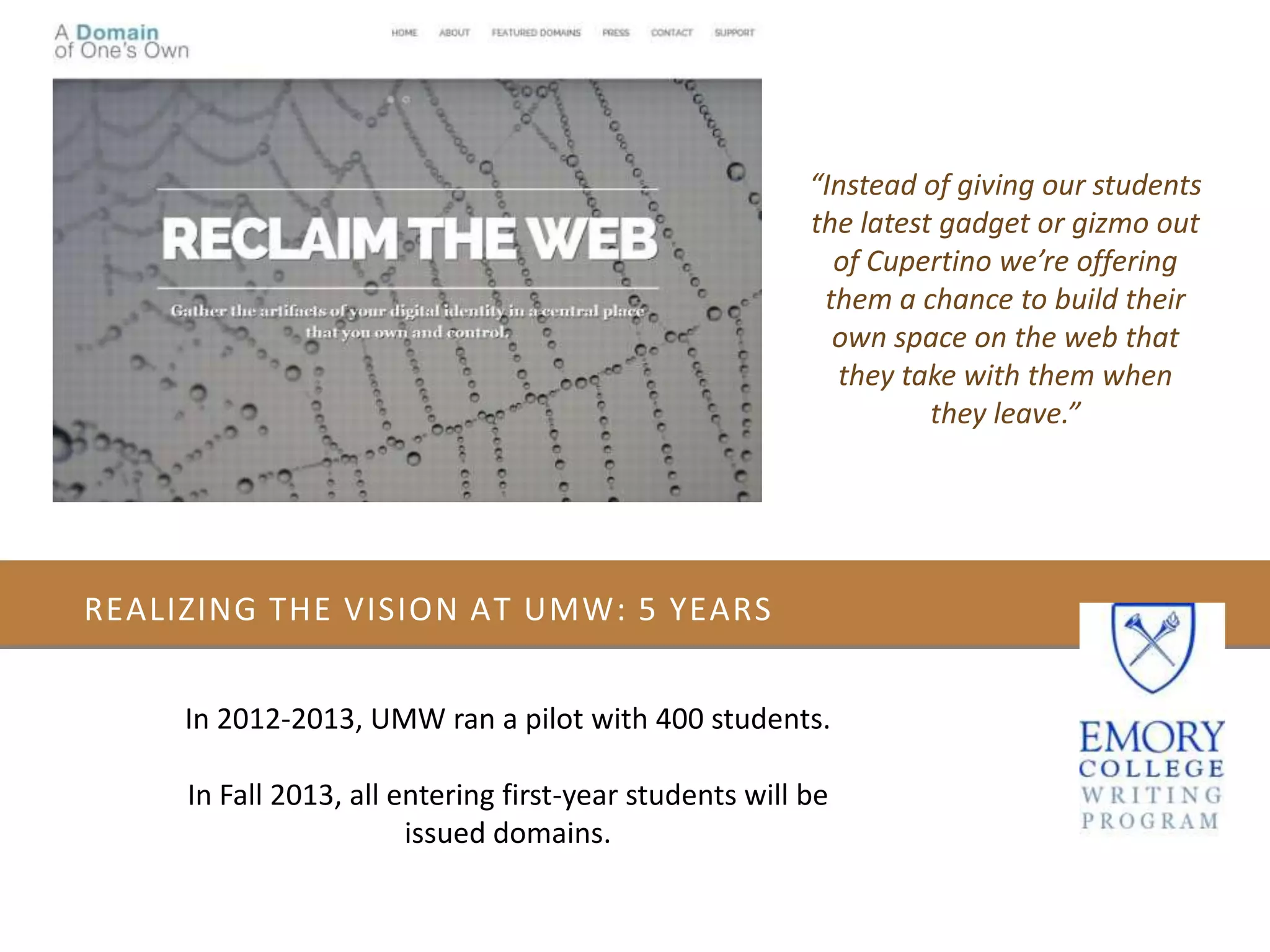 REALIZING THE VISION AT UMW: 5 YEARS
In 2012-2013, UMW ran a pilot with 400 students.
In Fall 2013, all entering first-year students will be
issued domains.
“Instead of giving our students
the latest gadget or gizmo out
of Cupertino we’re offering
them a chance to build their
own space on the web that
they take with them when
they leave.”
 