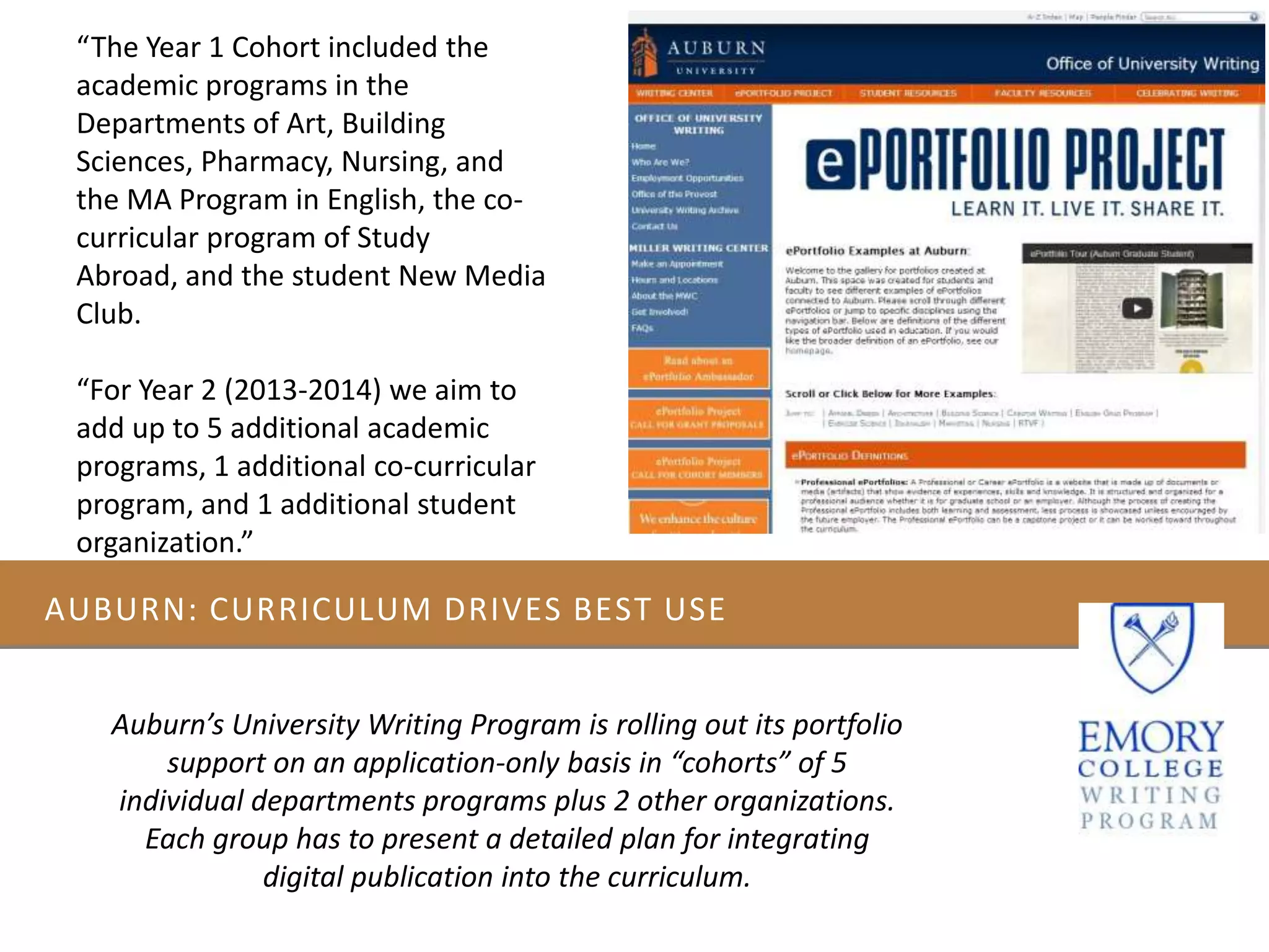 AUBURN: CURRICULUM DRIVES BEST USE
Auburn’s University Writing Program is rolling out its portfolio
support on an application-only basis in “cohorts” of 5
individual departments programs plus 2 other organizations.
Each group has to present a detailed plan for integrating
digital publication into the curriculum.
“The Year 1 Cohort included the
academic programs in the
Departments of Art, Building
Sciences, Pharmacy, Nursing, and
the MA Program in English, the co-
curricular program of Study
Abroad, and the student New Media
Club.
“For Year 2 (2013-2014) we aim to
add up to 5 additional academic
programs, 1 additional co-curricular
program, and 1 additional student
organization.”
 