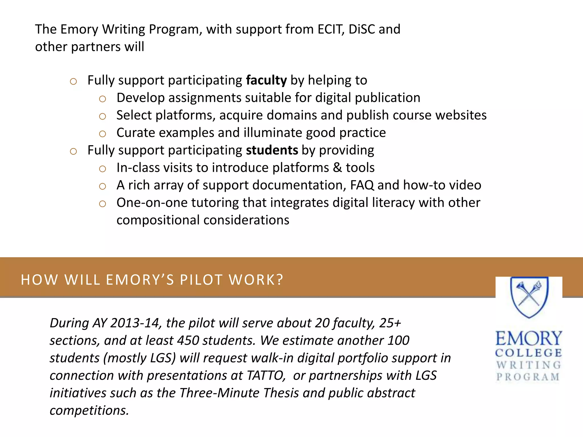 HOW WILL EMORY’S PILOT WORK?
During AY 2013-14, the pilot will serve about 20 faculty, 25+
sections, and at least 450 students. We estimate another 100
students (mostly LGS) will request walk-in digital portfolio support in
connection with presentations at TATTO, or partnerships with LGS
initiatives such as the Three-Minute Thesis and public abstract
competitions.
o Fully support participating faculty by helping to
o Develop assignments suitable for digital publication
o Select platforms, acquire domains and publish course websites
o Curate examples and illuminate good practice
o Fully support participating students by providing
o In-class visits to introduce platforms & tools
o A rich array of support documentation, FAQ and how-to video
o One-on-one tutoring that integrates digital literacy with other
compositional considerations
The Emory Writing Program, with support from ECIT, DiSC and
other partners will
 