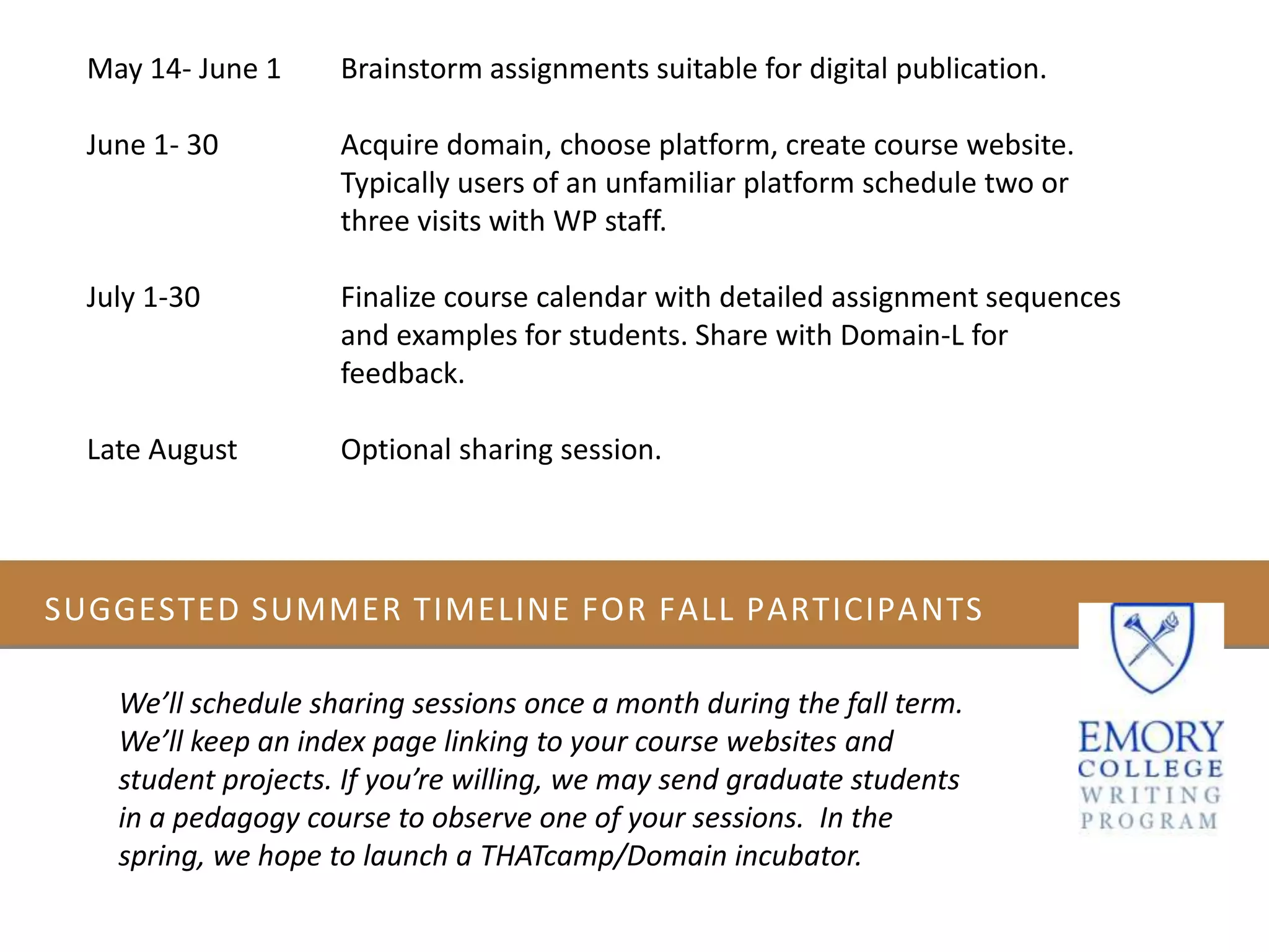 SUGGESTED SUMMER TIMELINE FOR FALL PARTICIPANTS
We’ll schedule sharing sessions once a month during the fall term.
We’ll keep an index page linking to your course websites and
student projects. If you’re willing, we may send graduate students
in a pedagogy course to observe one of your sessions. In the
spring, we hope to launch a THATcamp/Domain incubator.
May 14- June 1 Brainstorm assignments suitable for digital publication.
June 1- 30 Acquire domain, choose platform, create course website.
Typically users of an unfamiliar platform schedule two or
three visits with WP staff.
July 1-30 Finalize course calendar with detailed assignment sequences
and examples for students. Share with Domain-L for
feedback.
Late August Optional sharing session.
 