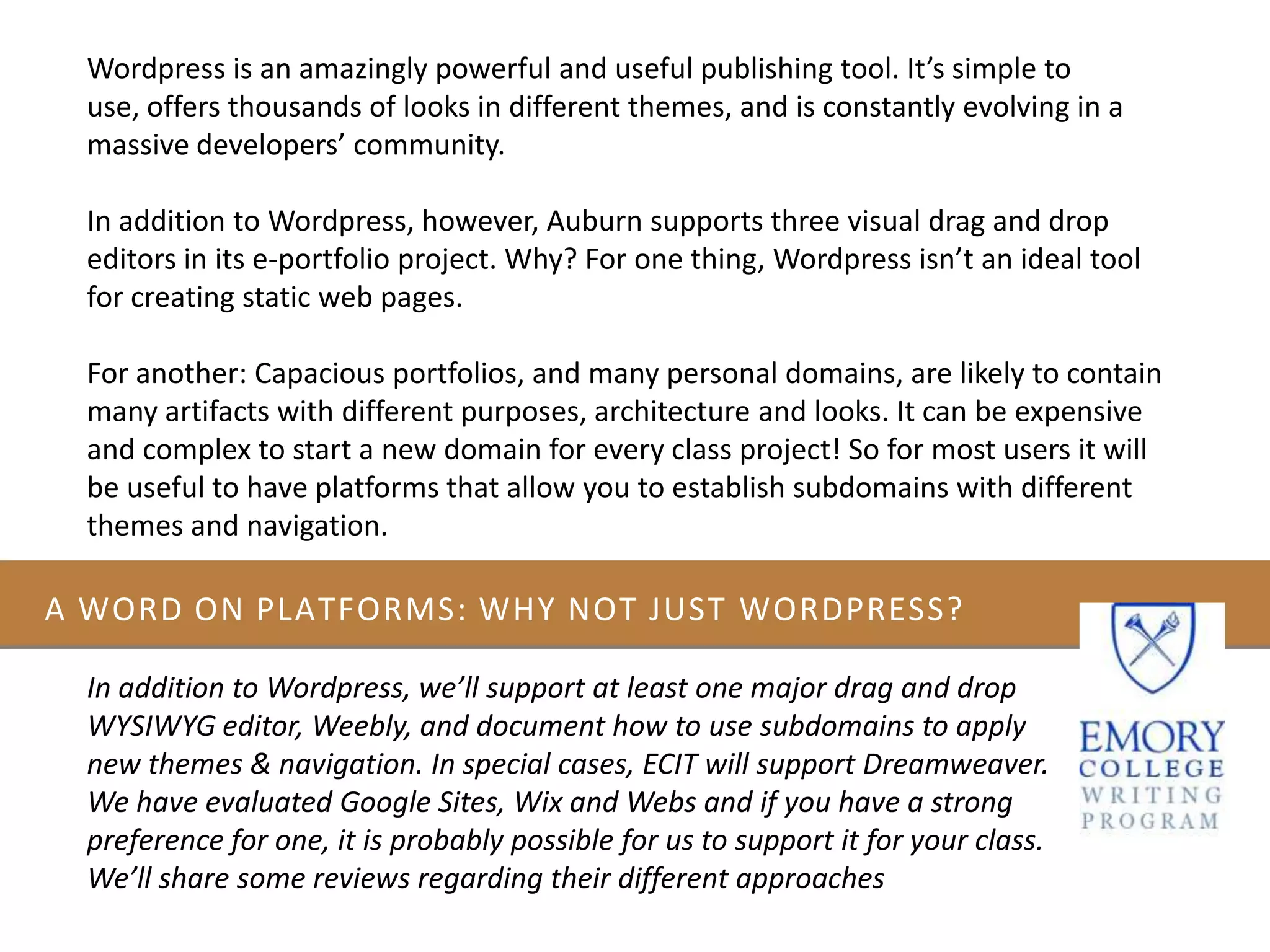 A WORD ON PLATFORMS: WHY NOT JUST WORDPRESS?
Wordpress is an amazingly powerful and useful publishing tool. It’s simple to
use, offers thousands of looks in different themes, and is constantly evolving in a
massive developers’ community.
In addition to Wordpress, however, Auburn supports three visual drag and drop
editors in its e-portfolio project. Why? For one thing, Wordpress isn’t an ideal tool
for creating static web pages.
For another: Capacious portfolios, and many personal domains, are likely to contain
many artifacts with different purposes, architecture and looks. It can be expensive
and complex to start a new domain for every class project! So for most users it will
be useful to have platforms that allow you to establish subdomains with different
themes and navigation.
In addition to Wordpress, we’ll support at least one major drag and drop
WYSIWYG editor, Weebly, and document how to use subdomains to apply
new themes & navigation. In special cases, ECIT will support Dreamweaver.
We have evaluated Google Sites, Wix and Webs and if you have a strong
preference for one, it is probably possible for us to support it for your class.
We’ll share some reviews regarding their different approaches
 