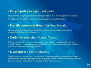 • Encyclopédies en ligne : Wikipédia...
Encyclopédie en ligne gratuite utilisant le principe du wiki pour la gestion du contenu.
Wikipédia est généraliste mais il existe des encyclopédies spécialisées.


• Portails personnalisables : Netvibes, Igoogle...
Service permettant de créer une page d'accueil pour son navigateur entièrement
personnalisable (interface, raccourcis...)

• Outils de recherche : Google, Yahoo...
Outils permettant de rechercher des pages web en utilisant un système de mots clés
(Google, Yahoo...) ou le système de tags (Delicious...). Certains permettent de choisir le
type de fichier recherché (image, vidéo...).

• E-commerce : Ebay, Amazon...
Sites internet de vente en ligne. Certains sont des sites marchands vendant directement
leurs produits (Grosbill, Mistergooddeal...), d'autres font les intermédiaires entre vendeurs,
professionnels ou particuliers, et acheteurs (Ebay, 2xmoinscher...).

                                                                                                 10
 